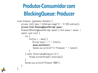 Produtor-Consumidorcom
BlockingQueue:Producer
class Producer implements Runnable {
private int[] data = IntStream.range('A', 'A'+26).toArray();
private final BlockingQueue<String> queue;
Producer(BlockingQueue<String> queue) { this.queue = queue; }
public void run() {
try {
for(int c : data) {
String letter = "" + (char)c;
queue.put(letter);
System.out.println("<<< Produced: " + letter);
}
} catch (InterruptedException e) {
Thread.currentThread().interrupt();
}
System.out.println("Producer DONE");
}
}
 