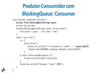 Produtor-Consumidorcom
BlockingQueue:Consumer
class Consumer implements Runnable {
private final BlockingQueue<String> queue;
private String name;
Consumer(BlockingQueue<String> queue, String name) {
this.queue = queue; this.name = name;
}
public void run() {
try {
while (true) {
System.out.println(">>> Consumed by "+name+": " + queue.take());
TimeUnit.MILLISECONDS.sleep(new Random().nextInt(500));
}
} catch (InterruptedException e) {
Thread.currentThread().interrupt();
}
System.out.println("Consumer "+name+" DONE");
}
}
 