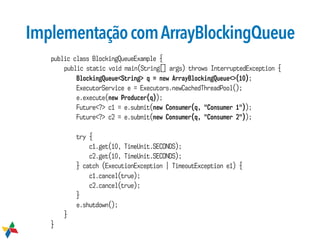 ImplementaçãocomArrayBlockingQueue
public class BlockingQueueExample {
public static void main(String[] args) throws InterruptedException {
BlockingQueue<String> q = new ArrayBlockingQueue<>(10);
ExecutorService e = Executors.newCachedThreadPool();
e.execute(new Producer(q));
Future<?> c1 = e.submit(new Consumer(q, "Consumer 1"));
Future<?> c2 = e.submit(new Consumer(q, "Consumer 2"));
try {
c1.get(10, TimeUnit.SECONDS);
c2.get(10, TimeUnit.SECONDS);
} catch (ExecutionException | TimeoutException e1) {
c1.cancel(true);
c2.cancel(true);
}
e.shutdown();
}
}
 