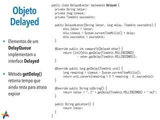 Objeto
Delayed
• Elementos de um
DelayQueue
implementam a
interface Delayed
• Método getDelay()
retorna tempo que
ainda resta para atraso
expirar
public class DelayedLetter implements Delayed {
private String letter;
private long timeout;
private TimeUnit sourceUnit;
public DelayedLetter(String letter, long delay, TimeUnit sourceUnit) {
this.letter = letter;
this.timeout = System.currentTimeMillis() + delay;
this.sourceUnit = sourceUnit;
}
@Override public int compareTo(Delayed other) {
return (int)(this.getDelay(TimeUnit.MILLISECONDS)
- other.getDelay(TimeUnit.MILLISECONDS));
}
@Override public long getDelay(TimeUnit unit) {
long remaining = timeout - System.currentTimeMillis();
return unit.convert(remaining > 0 ? remaining : 0, sourceUnit);
}
@Override public String toString() {
return letter + ", (" + getDelay(TimeUnit.MILLISECONDS) + " ms)";
}
public String getLetter() {
return letter;
}
}
 
