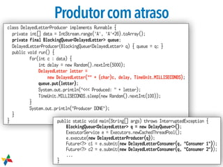 Produtorcomatraso
class DelayedLetterProducer implements Runnable {
private int[] data = IntStream.range('A', 'A'+26).toArray();
private final BlockingQueue<DelayedLetter> queue;
DelayedLetterProducer(BlockingQueue<DelayedLetter> q) { queue = q; }
public void run() {
for(int c : data) {
int delay = new Random().nextInt(5000);
DelayedLetter letter =  
new DelayedLetter("" + (char)c, delay, TimeUnit.MILLISECONDS);
queue.put(letter);
System.out.println("<<< Produced: " + letter);
TimeUnit.MILLISECONDS.sleep(new Random().nextInt(100));
}
System.out.println("Producer DONE");
}
} public static void main(String[] args) throws InterruptedException {
BlockingQueue<DelayedLetter> q = new DelayQueue<>();
ExecutorService e = Executors.newCachedThreadPool();
e.execute(new DelayedLetterProducer(q));
Future<?> c1 = e.submit(new DelayedLetterConsumer(q, "Consumer 1"));
Future<?> c2 = e.submit(new DelayedLetterConsumer(q, "Consumer 2"));
...
}
 