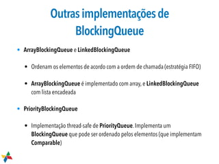 Outrasimplementaçõesde
BlockingQueue
• ArrayBlockingQueue e LinkedBlockingQueue
• Ordenam os elementos de acordo com a ordem de chamada (estratégia FIFO)
• ArrayBlockingQueue é implementado com array, e LinkedBlockingQueue
com lista encadeada
• PriorityBlockingQueue

• Implementação thread-safe de PriorityQueue. Implementa um
BlockingQueue que pode ser ordenado pelos elementos (que implementam
Comparable)
 