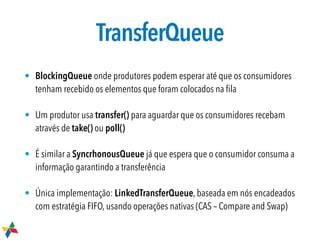 TransferQueue
• BlockingQueue onde produtores podem esperar até que os consumidores
tenham recebido os elementos que foram colocados na ﬁla
• Um produtor usa transfer() para aguardar que os consumidores recebam
através de take() ou poll()
• É similar a SyncrhonousQueue já que espera que o consumidor consuma a
informação garantindo a transferência
• Única implementação: LinkedTransferQueue, baseada em nós encadeados
com estratégia FIFO, usando operações nativas (CAS – Compare and Swap)
 