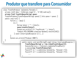 ProdutorquetransfereparaConsumidor
class TransferProducer implements Runnable {
private int[] data = IntStream.range('A', 'A'+26).toArray();
private final TransferQueue<String> queue;
TransferProducer(TransferQueue<String> queue) { this.queue = queue; }
public void run() {
for(int c : data) {
try {
String letter = "" + (char)c;
queue.transfer(letter);
System.out.println("<<< Transferred: " + letter);
TimeUnit.MILLISECONDS.sleep(new Random().nextInt(100));
} catch (InterruptedException e) {...}
}
System.out.println("Producer DONE");
}
} public static void main(String[] args) throws InterruptedException {
TransferQueue<String> q = new LinkedTransferQueue<>();
ExecutorService e = Executors.newCachedThreadPool();
e.execute(new TransferProducer(q));
Future<?> c1 = e.submit(new Consumer(q, "Consumer 1"));
Future<?> c2 = e.submit(new Consumer(q, "Consumer 2"));
...
}
 