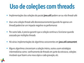 Usodecoleçõescomthreads
• Implementações das coleções do pacote java.util podem ser ou não thread-safe
• Usar uma coleção thread-safe desnecessariamente (quando há apenas um
thread) poderá ter um impacto negativo na performance
• Por outro lado, é preciso garantir que a coleção continue a funcionar quando
acessada por múltiplos threads
• Há várias implementações de algoritmos concorrentes em java.util.concurrent
• Alguns algoritmos sincronizam a coleção inteira, outros usam estratégias
intermediárias como: conﬁnamento de threads em parte da estrutura, coleções
imutáveis que fazem uma nova cópia a cada gravação, etc.
 