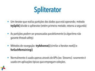 Spliterator
• Um iterator que realiza partições dos dados que está operando; método
trySplit() divide o spliterator (retém primeira metade, retorna a segunda)
• As partições podem ser processadas paralelamente (o algoritmo não
garante thread-safety)
• Métodos de navegação: tryAdvance() (similar a Iterator.next()) e
forEachRemaining()
• Normalmente é usado apenas através de APIs (ex: Streams): raramente é
usado em aplicações típicas que empregam coleções.
 