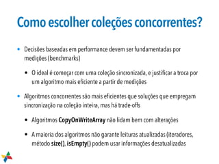 Comoescolhercoleçõesconcorrentes?
• Decisões baseadas em performance devem ser fundamentadas por
medições (benchmarks)
• O ideal é começar com uma coleção sincronizada, e justiﬁcar a troca por
um algoritmo mais eﬁciente a partir de medições
• Algoritmos concorrentes são mais eﬁcientes que soluções que empregam
sincronização na coleção inteira, mas há trade-offs
• Algoritmos CopyOnWriteArray não lidam bem com alterações
• A maioria dos algoritmos não garante leituras atualizadas (iteradores,
método size(), isEmpty() podem usar informações desatualizadas
 