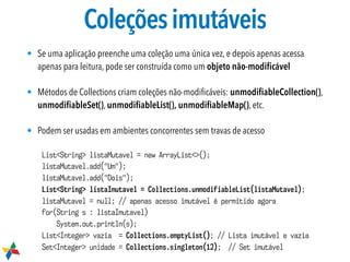Coleçõesimutáveis
• Se uma aplicação preenche uma coleção uma única vez, e depois apenas acessa
apenas para leitura, pode ser construída como um objeto não-modiﬁcável
• Métodos de Collections criam coleções não-modiﬁcáveis: unmodiﬁableCollection(),
unmodiﬁableSet(), unmodiﬁableList(), unmodiﬁableMap(), etc.
• Podem ser usadas em ambientes concorrentes sem travas de acesso
List<String> listaMutavel = new ArrayList<>();
listaMutavel.add("Um");
listaMutavel.add("Dois");
List<String> listaImutavel = Collections.unmodifiableList(listaMutavel);
listaMutavel = null; // apenas acesso imutável é permitido agora
for(String s : listaImutavel)
System.out.println(s);
List<Integer> vazia = Collections.emptyList(); // Lista imutável e vazia
Set<Integer> unidade = Collections.singleton(12); // Set imutável
 