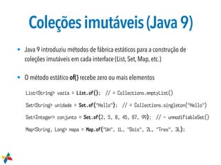 Coleçõesimutáveis(Java9)
• Java 9 introduziu métodos de fábrica estáticos para a construção de
coleções imutáveis em cada interface (List, Set, Map, etc.)
• O método estático of() recebe zero ou mais elementos
List<String> vazia = List.of(); // = Collections.emptyList()
Set<String> unidade = Set.of("Hello"); // = Collections.singleton("Hello")
Set<Integer> conjunto = Set.of(2, 5, 8, 45, 67, 99); // ~ unmodifiableSet()
Map<String, Long> mapa = Map.of("Um", 1L, "Dois", 2L, "Tres", 3L);
 