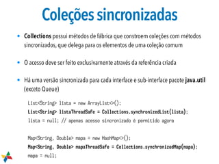 Coleçõessincronizadas
• Collections possui métodos de fábrica que constroem coleções com métodos
sincronizados, que delega para os elementos de uma coleção comum
• O acesso deve ser feito exclusivamente através da referência criada
• Há uma versão sincronizada para cada interface e sub-interface pacote java.util
(exceto Queue)
List<String> lista = new ArrayList<>();
List<String> listaThreadSafe = Collections.synchronizedList(lista);
lista = null; // apenas acesso sincronizado é permitido agora
Map<String, Double> mapa = new HashMap<>();
Map<String, Double> mapaThreadSafe = Collections.synchronizedMap(mapa);
mapa = null;
 