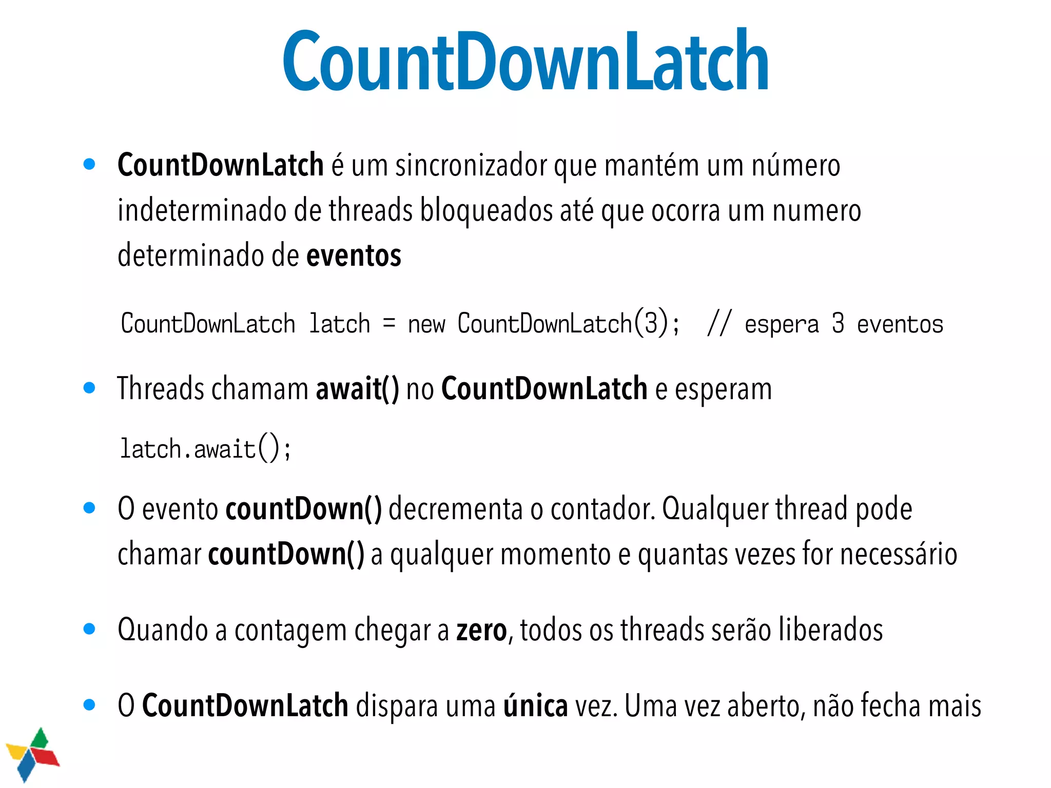 CountDownLatch
• CountDownLatch é um sincronizador que mantém um número
indeterminado de threads bloqueados até que ocorra um numero
determinado de eventos
• Threads chamam await() no CountDownLatch e esperam
• O evento countDown() decrementa o contador. Qualquer thread pode
chamar countDown() a qualquer momento e quantas vezes for necessário
• Quando a contagem chegar a zero, todos os threads serão liberados
• O CountDownLatch dispara uma única vez. Uma vez aberto, não fecha mais
CountDownLatch latch = new CountDownLatch(3); // espera 3 eventos
latch.await();
 