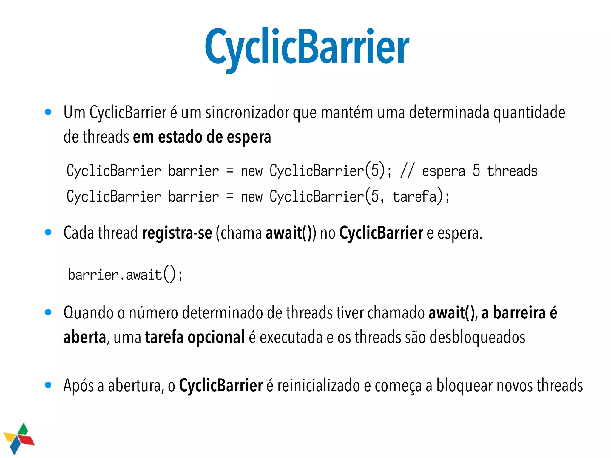 CyclicBarrier
• Um CyclicBarrier é um sincronizador que mantém uma determinada quantidade
de threads em estado de espera
• Cada thread registra-se (chama await()) no CyclicBarrier e espera.
• Quando o número determinado de threads tiver chamado await(), a barreira é
aberta, uma tarefa opcional é executada e os threads são desbloqueados
• Após a abertura, o CyclicBarrier é reinicializado e começa a bloquear novos threads
CyclicBarrier barrier = new CyclicBarrier(5); // espera 5 threads
CyclicBarrier barrier = new CyclicBarrier(5, tarefa);
barrier.await();
 