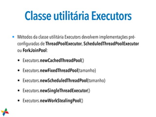 ClasseutilitáriaExecutors
• Métodos da classe utilitária Executors devolvem implementações pré-
conﬁguradas de ThreadPoolExecutor, ScheduledThreadPoolExecutor
ou ForkJoinPool:
• Executors.newCachedThreadPool()
• Executors.newFixedThreadPool(tamanho)
• Executors.newScheduledThreadPool(tamanho)
• Executors.newSingleThreadExecutor()
• Executors.newWorkStealingPool()
 