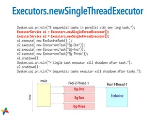 Executors.newSingleThreadExecutor
Bg-One
Exclusive
Bg-Three
Bg-Two
main
Pool-2-Thread-1 Pool-1-Thread-1
time
System.out.println("3 sequential tasks in parallel with one long task.");
ExecutorService e1 = Executors.newSingleThreadExecutor();
ExecutorService e2 = Executors.newSingleThreadExecutor();
e1.execute( new ExclusiveTask() );
e2.execute( new ConcurrentTask("Bg-One"));
e2.execute( new ConcurrentTask("Bg-Two"));
e2.execute( new ConcurrentTask("Bg-Three"));
e1.shutdown();
System.out.println("> Single task executor will shutdown after task.");
e2.shutdown();
System.out.println("> Sequential tasks executor will shutdown after tasks.");
 