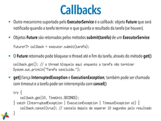 Callbacks
• Outro mecanismo suportado pelo ExecutorService é o callback: objeto Future que será
notiﬁcado quando a tarefa terminar e que guarda o resultado da tarefa (se houver).
• Objetos Future são retornados pelos métodos submit(tarefa) de um ExecutorService
• O Future retornado pode bloquear o thread até o ﬁm da tarefa, através do método get()
• get() lança InterruptedException e ExecutionException; também pode ser chamado
com timeout e a tarefa pode ser interrompida com cancel()
Future<?> callback = executor.submit(tarefa);
callback.get(); // o thread bloqueia aqui enquanto a tarefa não terminar
System.out.println("Tarefa concluída.");
try {
callback.get(10, TimeUnit.SECONDS);
} catch (InterruptedException | ExecutionException | TimeoutException e1) {
callback.cancel(true); // cancela depois de esperar 10 segundos pelo resultado
}
 