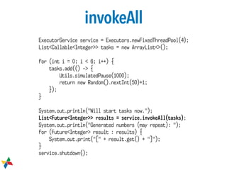 invokeAll
ExecutorService service = Executors.newFixedThreadPool(4);
List<Callable<Integer>> tasks = new ArrayList<>();
for (int i = 0; i < 6; i++) {
tasks.add(() -> {
Utils.simulatedPause(1000);
return new Random().nextInt(50)+1;
});
}
System.out.println("Will start tasks now.");
List<Future<Integer>> results = service.invokeAll(tasks);
System.out.println("Generated numbers (may repeat): ");
for (Future<Integer> result : results) {
System.out.print("[" + result.get() + "]");
}
service.shutdown();
 