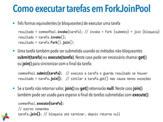 ComoexecutartarefasemForkJoinPool
• Três formas equivalentes (e bloqueantes) de executar uma tarefa
• Uma tarefa também pode ser submetida usando os métodos não-bloqueantes
submit(tarefa) ou execute(tarefa). Neste caso pode ser necessário chamar get()
ou join() para sincronizar com o ﬁnal da tarefa:
• Se a tarefa não retornar valor, join() ou get() retornarão null. Neste caso join()
também pode ser usado para esperar o ﬁnal de tarefas submetidas com execute():
commonPool.execute(tarefa);
// outros comandos
tarefa.join(); // bloqueia até terminar, depois retorna null
commonPool.submit(tarefa); // executa a tarefa e guarda resultado se houver
resultado = tarefa.join(); // similar a tarefa.get() mas causa menos exceções
resultado = commonPool.invoke(tarefa); // invoke = fork (submete) + join (bloqueia)
resultado = tarefa.invoke();
resultado = tarefa.fork().join();
 