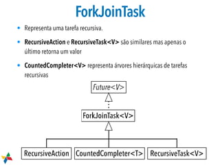 ForkJoinTask
• Representa uma tarefa recursiva.
• RecursiveAction e RecursiveTask<V> são similares mas apenas o
último retorna um valor
• CountedCompleter<V> representa árvores hierárquicas de tarefas
recursivas
 