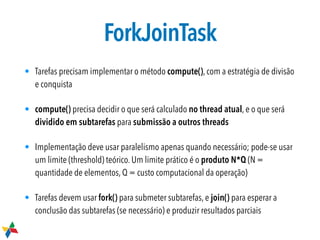 ForkJoinTask
• Tarefas precisam implementar o método compute(), com a estratégia de divisão
e conquista
• compute() precisa decidir o que será calculado no thread atual, e o que será
dividido em subtarefas para submissão a outros threads

• Implementação deve usar paralelismo apenas quando necessário; pode-se usar
um limite (threshold) teórico. Um limite prático é o produto N*Q (N =
quantidade de elementos, Q = custo computacional da operação)
• Tarefas devem usar fork() para submeter subtarefas, e join() para esperar a
conclusão das subtarefas (se necessário) e produzir resultados parciais
 