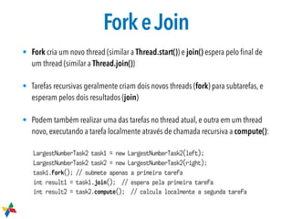 ForkeJoin
• Fork cria um novo thread (similar a Thread.start()) e join() espera pelo ﬁnal de
um thread (similar a Thread.join())
• Tarefas recursivas geralmente criam dois novos threads (fork) para subtarefas, e
esperam pelos dois resultados (join)
• Podem também realizar uma das tarefas no thread atual, e outra em um thread
novo, executando a tarefa localmente através de chamada recursiva a compute():
LargestNumberTask2 task1 = new LargestNumberTask2(left);
LargestNumberTask2 task2 = new LargestNumberTask2(right);
task1.fork(); // submete apenas a primeira tarefa
int result1 = task1.join(); // espera pela primeira tarefa
int result2 = task2.compute(); // calcula localmente a segunda tarefa
 