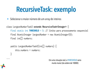 RecursiveTask:exemplo
class LargestNumberTask2 extends RecursiveTask<Integer> {
final static int THRESHOLD = 5; // limite para processamento sequencial
final AtomicInteger largestNumber = new AtomicInteger(0);
final int[] numbers;
public LargestNumberTask2(int[] numbers) {
this.numbers = numbers;
}
...
Em uma situação real, o THRESHOLD seria
muito maior (da ordem de 10000)
• Selecionar o maior número de um array de inteiros
 