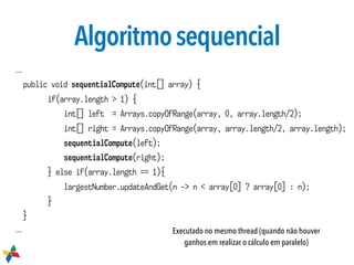 Algoritmosequencial
...
public void sequentialCompute(int[] array) {
if(array.length > 1) {
int[] left = Arrays.copyOfRange(array, 0, array.length/2);
int[] right = Arrays.copyOfRange(array, array.length/2, array.length);
sequentialCompute(left);
sequentialCompute(right);
} else if(array.length == 1){
largestNumber.updateAndGet(n -> n < array[0] ? array[0] : n);
}
}
... Executado no mesmo thread (quando não houver
ganhos em realizar o cálculo em paralelo)
 