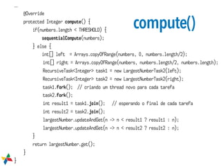 compute()
...
@Override
protected Integer compute() {
if(numbers.length < THRESHOLD) {
sequentialCompute(numbers);
} else {
int[] left = Arrays.copyOfRange(numbers, 0, numbers.length/2);
int[] right = Arrays.copyOfRange(numbers, numbers.length/2, numbers.length);
RecursiveTask<Integer> task1 = new LargestNumberTask2(left);
RecursiveTask<Integer> task2 = new LargestNumberTask2(right);
task1.fork(); // criando um thread novo para cada tarefa
task2.fork();
int result1 = task1.join(); // esperando o final de cada tarefa
int result2 = task2.join();
largestNumber.updateAndGet(n -> n < result1 ? result1 : n);
largestNumber.updateAndGet(n -> n < result2 ? result2 : n);
}
return largestNumber.get();
}
}
 