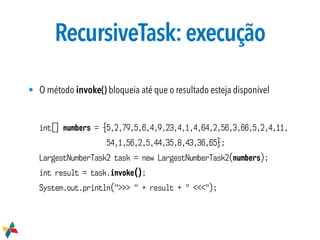 RecursiveTask:execução
int[] numbers = {5,2,79,5,6,4,9,23,4,1,4,64,2,56,3,66,5,2,4,11,
54,1,56,2,5,44,35,8,43,36,65};
LargestNumberTask2 task = new LargestNumberTask2(numbers);
int result = task.invoke();
System.out.println(">>> " + result + " <<<");
• O método invoke() bloqueia até que o resultado esteja disponível
 