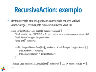 RecursiveAction:exemplo
• Mesmo exemplo anterior, guardando o resultado em uma variável
(AtomicInteger) enviada pelo cliente inicialmente vazia (0)
class LargestNumberTask extends RecursiveAction {
final static int THRESHOLD = 5; // limite para processamento sequencial
final AtomicInteger largestNumber;
final int[] numbers;
public LargestNumberTask(int[] numbers, AtomicInteger largestNumber) {
this.numbers = numbers;
this.largestNumber = largestNumber;
}
public void sequentialCompute(int[] numbers) { ... /* mesmo código */ }
...
 