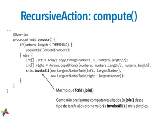 RecursiveAction:compute()
...
@Override
protected void compute() {
if(numbers.length < THRESHOLD) {
sequentialCompute(numbers);
} else {
int[] left = Arrays.copyOfRange(numbers, 0, numbers.length/2);
int[] right = Arrays.copyOfRange(numbers, numbers.length/2, numbers.length);
this.invokeAll(new LargestNumberTask(left, largestNumber),
new LargestNumberTask(right, largestNumber));
}
}
}
Como não precisamos computar resultados (o join() desse
tipo de tarefa não retorna valor) o invokeAll() é mais simples.
Mesmo que fork().join()
 