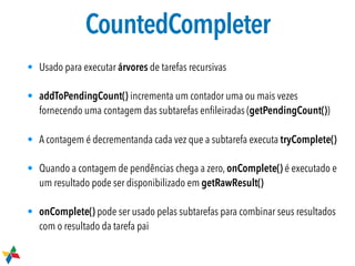 CountedCompleter
• Usado para executar árvores de tarefas recursivas
• addToPendingCount() incrementa um contador uma ou mais vezes
fornecendo uma contagem das subtarefas enﬁleiradas (getPendingCount())
• A contagem é decrementanda cada vez que a subtarefa executa tryComplete()
• Quando a contagem de pendências chega a zero, onComplete() é executado e
um resultado pode ser disponibilizado em getRawResult()
• onComplete() pode ser usado pelas subtarefas para combinar seus resultados
com o resultado da tarefa pai
 