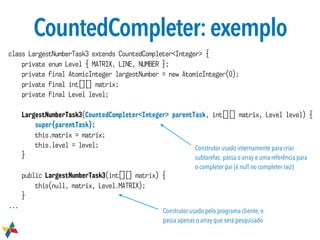 CountedCompleter:exemplo
class LargestNumberTask3 extends CountedCompleter<Integer> {
private enum Level { MATRIX, LINE, NUMBER };
private final AtomicInteger largestNumber = new AtomicInteger(0);
private final int[][] matrix;
private final Level level;
LargestNumberTask3(CountedCompleter<Integer> parentTask, int[][] matrix, Level level) {
super(parentTask);
this.matrix = matrix;
this.level = level;
}
public LargestNumberTask3(int[][] matrix) {
this(null, matrix, Level.MATRIX);
}
...
Construtor usado internamente para criar
subtarefas: passa o array e uma referência para
o completer pai (é null no completer raiz)
Construtor usado pelo programa cliente, e
passa apenas o array que será pesquisado
 