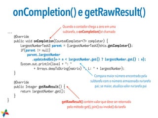 onCompletion()egetRawResult()
...
@Override
public void onCompletion(CountedCompleter<?> completer) {
LargestNumberTask3 parent = (LargestNumberTask3)this.getCompleter();
if(parent != null)
parent.largestNumber 
.updateAndGet(n-> n < largestNumber.get() ? largestNumber.get() : n);
System.out.println(level + ": "  
+ Arrays.deepToString(matrix) ", L: " + largestNumber);
}
@Override
public Integer getRawResult() {
return largestNumber.get();
}
} getRawResult() contém valor que deve ser retornado
pelo método get(), join() ou invoke() da tarefa
Compara maior número encontrado pela
subtarefa com o número armazenado na tarefa
pai; se maior, atualiza valor na tarefa pai
Quando o contador chega a zero em uma
subtarefa, o onCompletion() é chamado
 