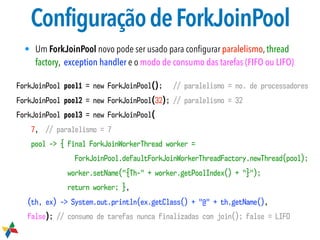 ConfiguraçãodeForkJoinPool
• Um ForkJoinPool novo pode ser usado para conﬁgurar paralelismo, thread
factory, exception handler e o modo de consumo das tarefas (FIFO ou LIFO)
ForkJoinPool pool1 = new ForkJoinPool(); // paralelismo = no. de processadores 
ForkJoinPool pool2 = new ForkJoinPool(32); // paralelismo = 32
ForkJoinPool pool3 = new ForkJoinPool(
7, // paralelismo = 7
pool -> { final ForkJoinWorkerThread worker =
ForkJoinPool.defaultForkJoinWorkerThreadFactory.newThread(pool);
worker.setName("{Th-" + worker.getPoolIndex() + "}");
return worker; },
(th, ex) -> System.out.println(ex.getClass() + "@" + th.getName(),
false); // consumo de tarefas nunca finalizadas com join(); false = LIFO
 
