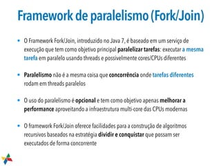Frameworkdeparalelismo(Fork/Join)
• O Framework Fork/Join, introduzido no Java 7, é baseado em um serviço de
execução que tem como objetivo principal paralelizar tarefas: executar a mesma
tarefa em paralelo usando threads e possivelmente cores/CPUs diferentes
• Paralelismo não é a mesma coisa que concorrência onde tarefas diferentes
rodam em threads paralelos
• O uso do paralelismo é opcional e tem como objetivo apenas melhorar a
performance aproveitando a infraestrutura multi-core das CPUs modernas
• O framework Fork/Join oferece facilidades para a construção de algoritmos
recursivos baseados na estratégia dividir e conquistar que possam ser
executados de forma concorrente
 