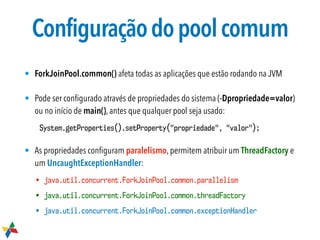 Configuraçãodopoolcomum
• ForkJoinPool.common() afeta todas as aplicações que estão rodando na JVM
• Pode ser conﬁgurado através de propriedades do sistema (-Dpropriedade=valor)
ou no início de main(), antes que qualquer pool seja usado:
System.getProperties().setProperty("propriedade", "valor");
• As propriedades conﬁguram paralelismo, permitem atribuir um ThreadFactory e
um UncaughtExceptionHandler:
• java.util.concurrent.ForkJoinPool.common.parallelism
• java.util.concurrent.ForkJoinPool.common.threadFactory
• java.util.concurrent.ForkJoinPool.common.exceptionHandler
 