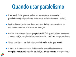 Quandousarparalelismo
• É opcional. Único ganho é performance e serve apenas a tarefas
paralelizáveis (independentes, associativas, preferencialmente stateless)
• Decisão de usar paralelismo deve considerar limites bem superiores aos
usados nos exemplos e basear-se em medições
• Ganhos só acontecem depois que produto N*Q da quantidade de elementos
a processar (N) e complexidade computacional da tarefa (Q) atinge certo limite
• Típico: considerar a paralelização quando N*Q for maior que 10000
• A forma mais comum de usar ForkJoinPool é não usá-lo diretamente:
CompletableFuture e métodos parallel() da API de streams usam por default
 