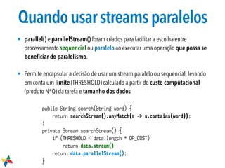 Quandousarstreamsparalelos
• parallel() e parallelStream() foram criados para facilitar a escolha entre
processamento sequencial ou paralelo ao executar uma operação que possa se
beneﬁciar do paralelismo.
• Permite encapsular a decisão de usar um stream paralelo ou sequencial, levando
em conta um limite (THRESHOLD) calculado a partir do custo computacional
(produto N*Q) da tarefa e tamanho dos dados
public String search(String word) {
return searchStream().anyMatch(s -> s.contains(word));
}
private Stream searchStream() {
if (THRESHOLD < data.length * OP_COST)
return data.stream()
return data.parallelStream();
}
 