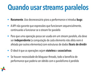 Quandousarstreamsparalelos
• Raramente. Uso desnecessário piora a performance e introduz bugs
• AAPI não garante que expressões que funcionam sequencialmente,
continuarão a funcionar se o stream for paralelo
• Para que uma operação possa ser usada em um stream paralelo, ela deve
ser independente (a computação de cada elemento não afeta nem é
afetada por outros elementos) com estruturas de dados fáceis de dividir
• O ideal é que as operações sejam stateless e associativas
• Se houver necessidade de bloquear threads, todo o benefício de
performance que poderia ser obtido com o paralelismo é perdido
 