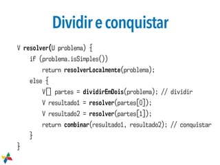 Dividireconquistar
V resolver(U problema) {
if (problema.isSimples())
return resolverLocalmente(problema);
else {
V[] partes = dividirEmDois(problema); // dividir
V resultado1 = resolver(partes[0]);
V resultado2 = resolver(partes[1]);
return combinar(resultado1, resultado2); // conquistar
}
}
 