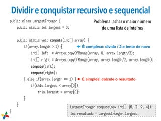 Dividireconquistarrecursivoesequencial
public class LargestInteger {
public static int largest = 0;
public static void compute(int[] array) {
if(array.length > 1) {
int[] left = Arrays.copyOfRange(array, 0, array.length/2);
int[] right = Arrays.copyOfRange(array, array.length/2, array.length);
compute(left);
compute(right);
} else if(array.length == 1) {
if(this.largest < array[0])
this.largest = array[0];
}
}
}
LargestInteger.compute(new int[] {6, 2, 9, 4});
int resultado = LargestInteger.largest;
}
É simples: calcule o resultado
É complexo: divida / 2 e tente de novo
Problema: achar o maior número
de uma lista de inteiros
 