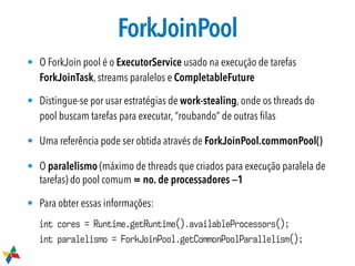 ForkJoinPool
• O ForkJoin pool é o ExecutorService usado na execução de tarefas
ForkJoinTask, streams paralelos e CompletableFuture

• Distingue-se por usar estratégias de work-stealing, onde os threads do
pool buscam tarefas para executar, “roubando” de outras ﬁlas
• Uma referência pode ser obtida através de ForkJoinPool.commonPool()

• O paralelismo (máximo de threads que criados para execução paralela de
tarefas) do pool comum = no. de processadores _1
• Para obter essas informações:
int cores = Runtime.getRuntime().availableProcessors();
int paralelismo = ForkJoinPool.getCommonPoolParallelism();
 