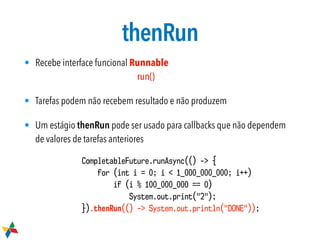 thenRun
• Recebe interface funcional Runnable 
run()
• Tarefas podem não recebem resultado e não produzem
• Um estágio thenRun pode ser usado para callbacks que não dependem
de valores de tarefas anteriores
CompletableFuture.runAsync(() -> {
for (int i = 0; i < 1_000_000_000; i++)
if (i % 100_000_000 == 0)
System.out.print("2");
}).thenRun(() -> System.out.println("DONE"));
 