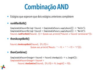 CombinaçãoAND
• Estágios que esperam que dois estágios anteriores completem
• runAfterBoth()
• thenAcceptBoth()
• thenCombine()
CompletableFuture<String> future1 = CompletableFuture.supplyAsync(() -> "Hello");
CompletableFuture<String> future2 = CompletableFuture.supplyAsync(() -> "World");
future1.runAfterBoth(future2, ()-> System.out.println("future1 e future2 terminaram!"));
future1.thenAcceptBoth(future2, (f1,f2)->
System.out.println("Result: " + f1 + " " + f2 + "!")));
CompletableFuture<Integer> future3 = future2.thenApply(s -> s.length());
CompletableFuture<Integer> future4 =
future1.thenCombine(future3, (f1,f3)-> f1.length() + f3);
 
