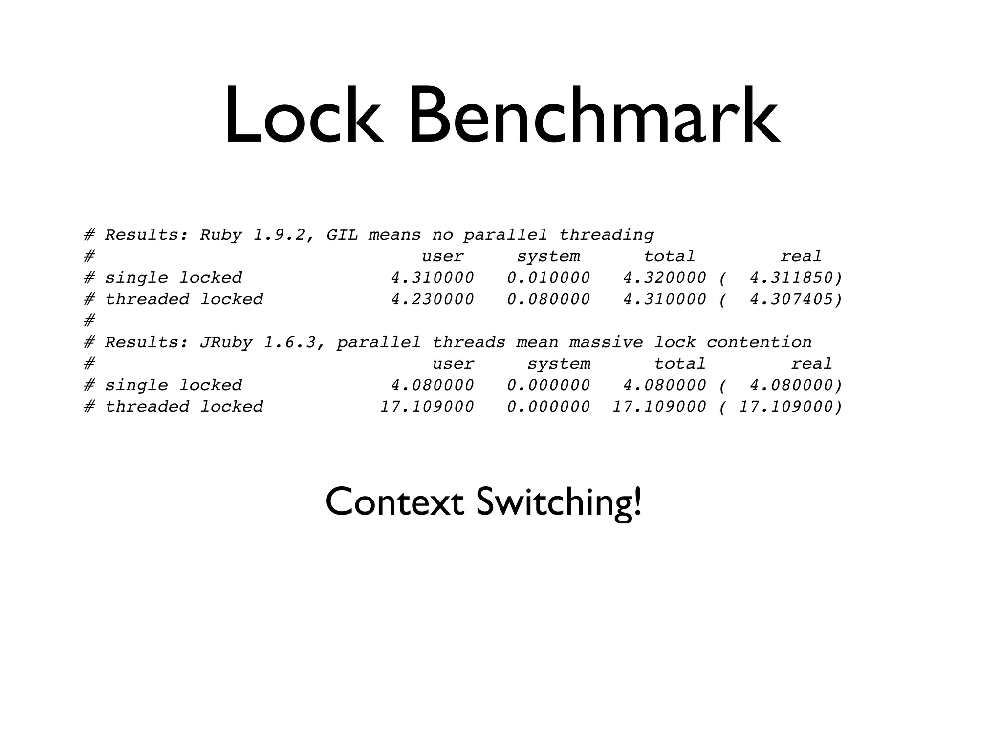 Lock Benchmark
#   Results: Ruby 1.9.2, GIL means no parallel threading
#                                 user     system      total         real
#   single locked              4.310000   0.010000   4.320000 (   4.311850)
#   threaded locked            4.230000   0.080000   4.310000 (   4.307405)
#
#   Results: JRuby 1.6.3, parallel threads mean massive lock contention
#                                  user     system      total        real
#   single locked              4.080000   0.000000   4.080000 ( 4.080000)
#   threaded locked           17.109000   0.000000 17.109000 ( 17.109000)




                        Context Switching!
 