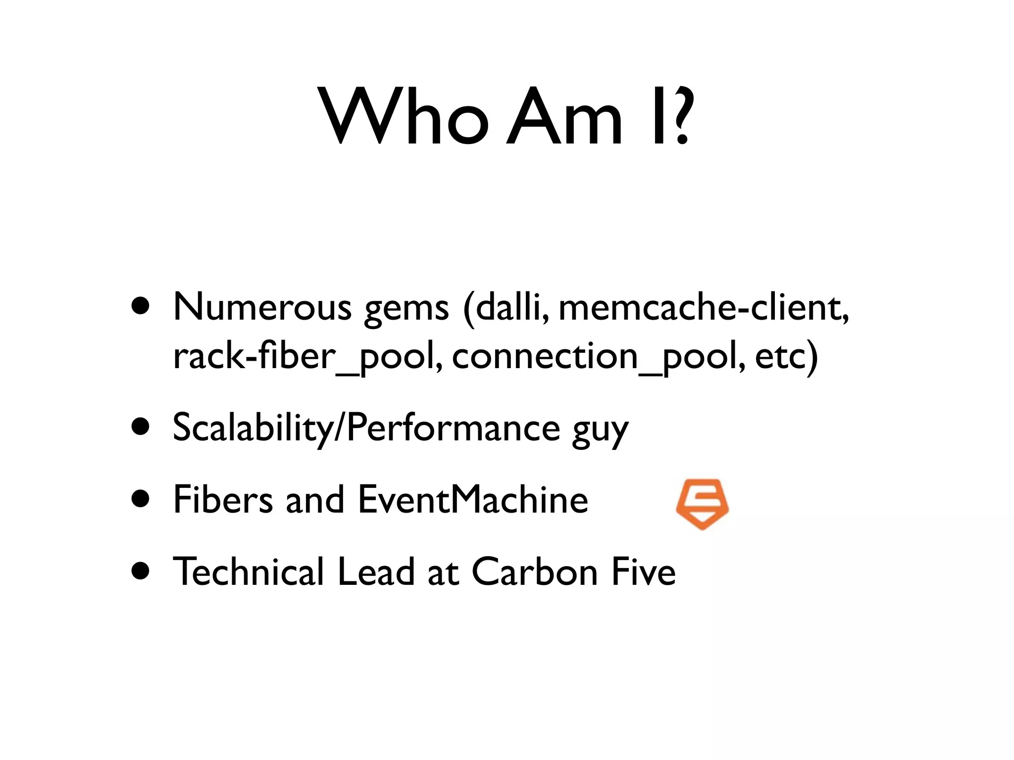 Who Am I?

• Numerous gems (dalli, memcache-client,
  rack-ﬁber_pool, connection_pool, etc)
• Scalability/Performance guy
• Fibers and EventMachine
• Technical Lead at Carbon Five
 