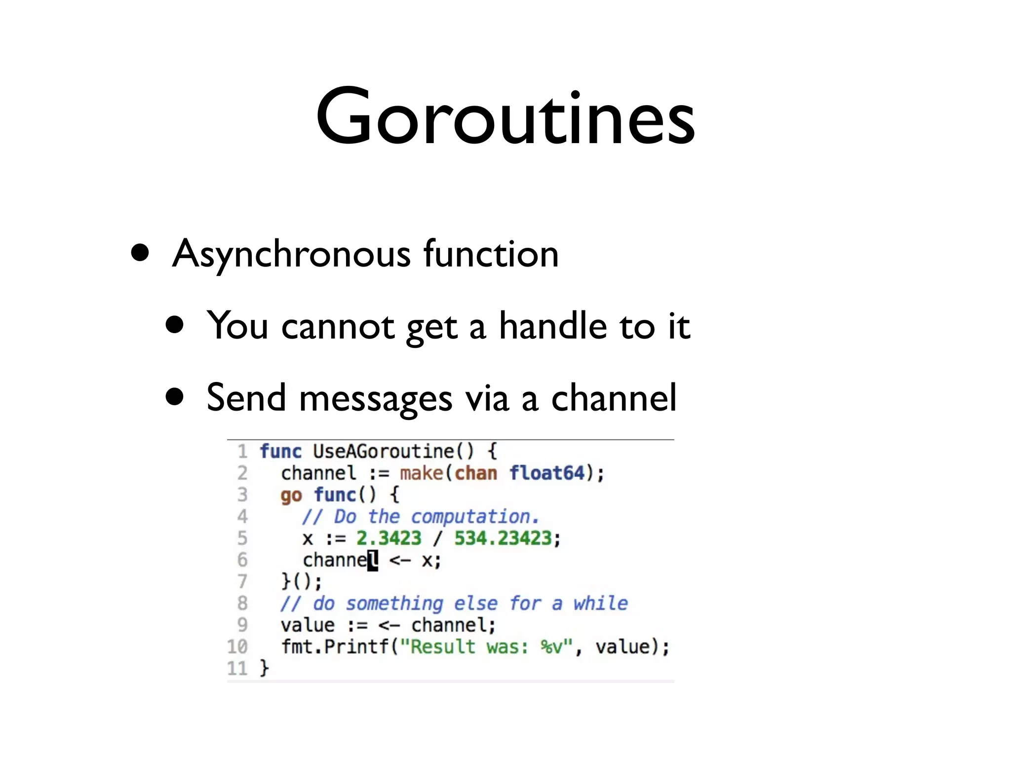 Goroutines
• Asynchronous function
 • You cannot get a handle to it
 • Send messages via a channel
 