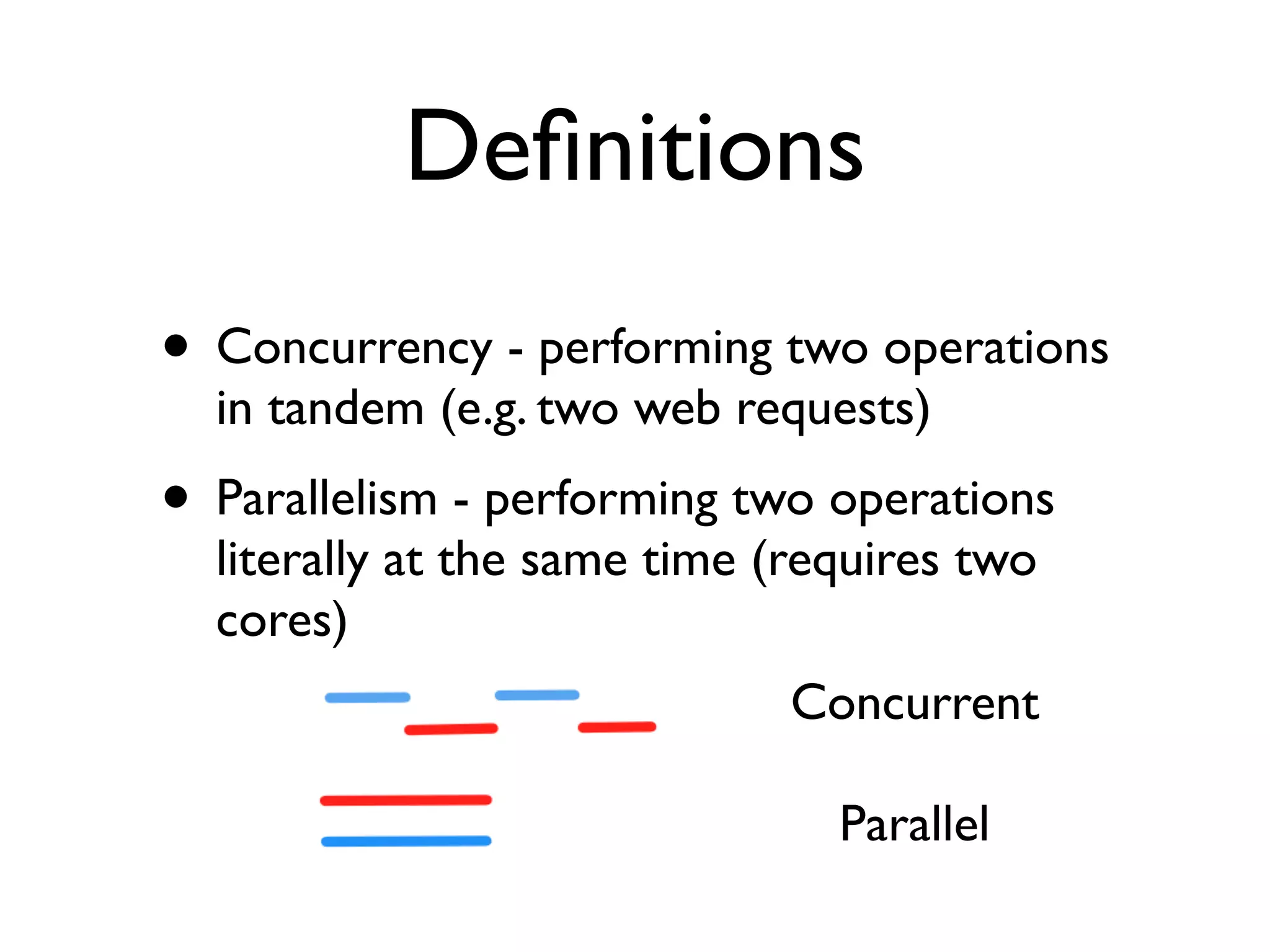 Deﬁnitions
• Concurrency - performing two operations
  in tandem (e.g. two web requests)
• Parallelism - performing two operations
  literally at the same time (requires two
  cores)
                             Concurrent

                                Parallel
 