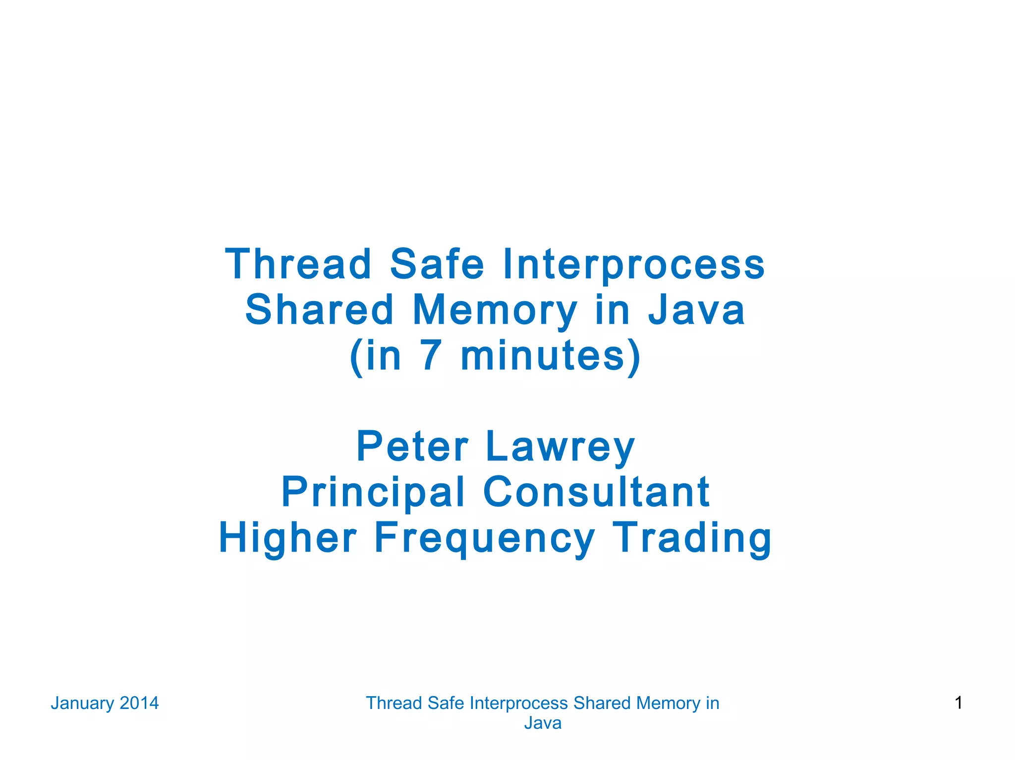 Thread Safe Interprocess Shared Memory in Java (in 7 minutes) Peter Lawrey Principal Consultant Higher Frequency Trading January 2014 Thread Safe Interprocess Shared Memory in Java 1 
