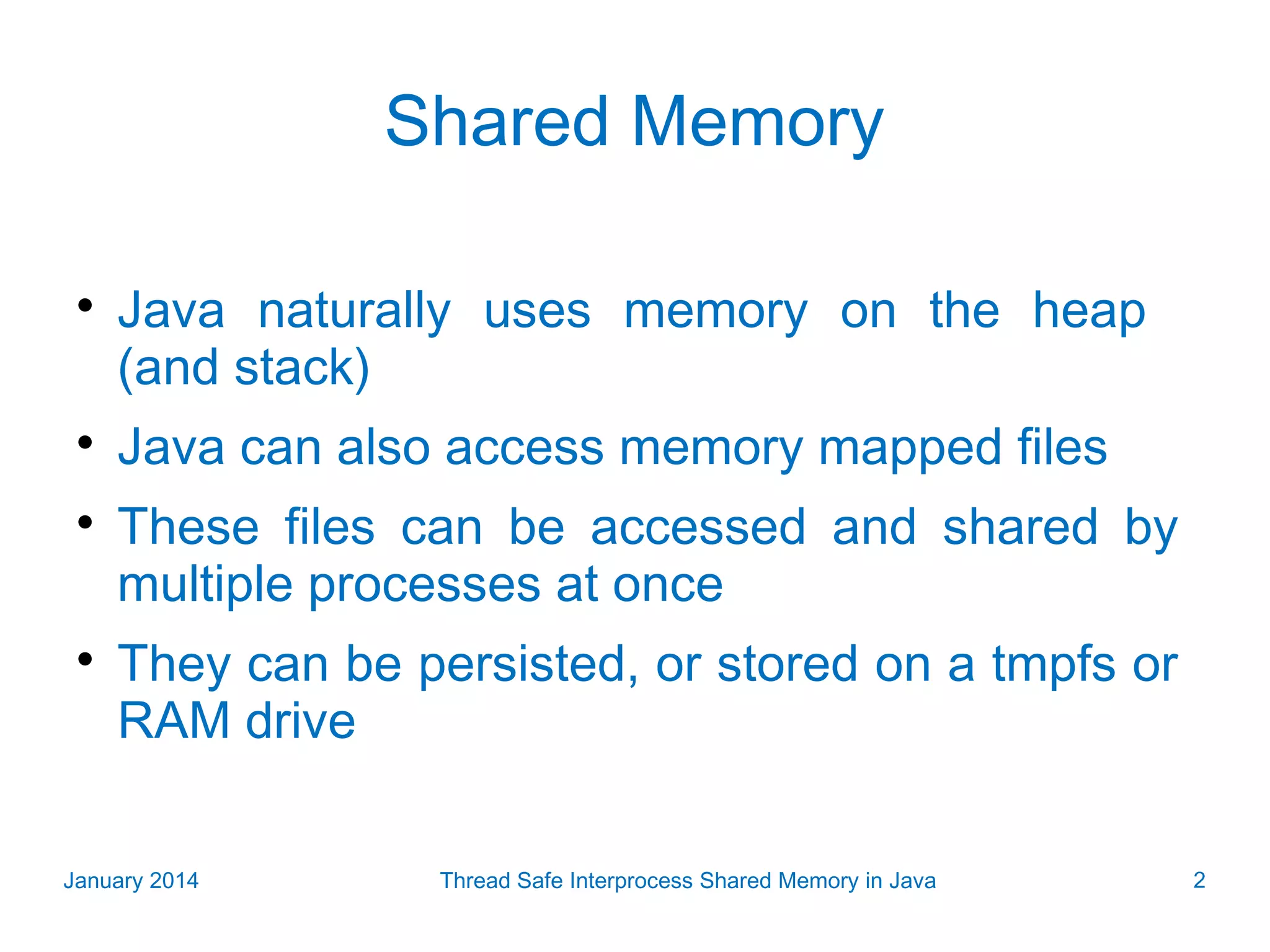 Shared Memory     Java naturally uses memory on the heap (and stack) Java can also access memory mapped files These files can be accessed and shared by multiple processes at once They can be persisted, or stored on a tmpfs or RAM drive January 2014 Thread Safe Interprocess Shared Memory in Java 2 